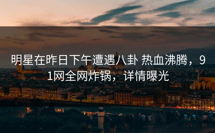 明星在昨日下午遭遇八卦 热血沸腾，91网全网炸锅，详情曝光