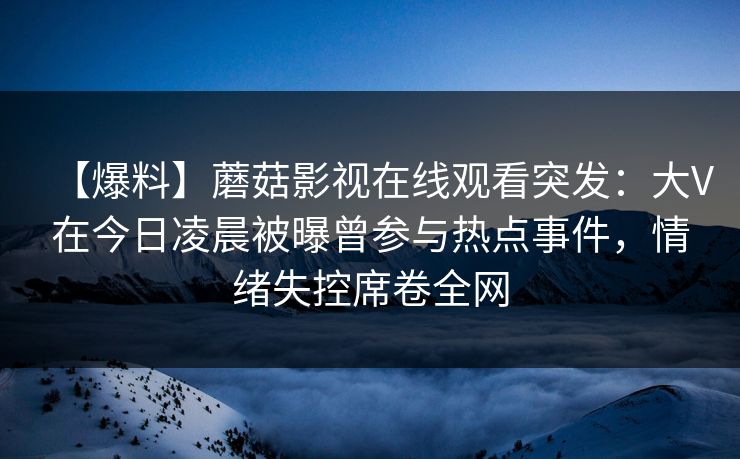【爆料】蘑菇影视在线观看突发:大V在今日凌晨被曝曾参与热点事件,情绪失控席卷全网
