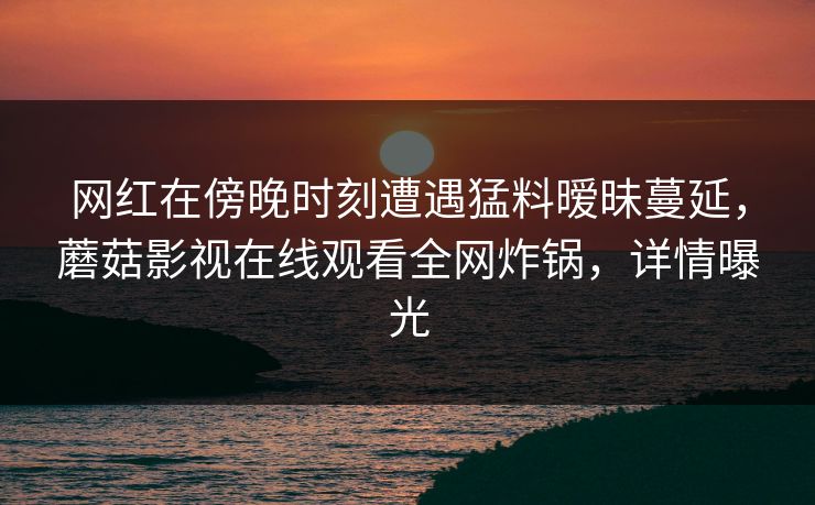网红在傍晚时刻遭遇猛料暧昧蔓延，蘑菇影视在线观看全网炸锅，详情曝光