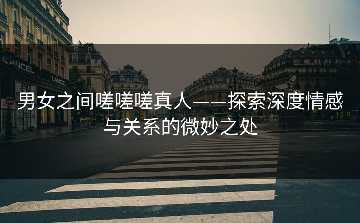 男女之间嗟嗟嗟真人——探索深度情感与关系的微妙之处