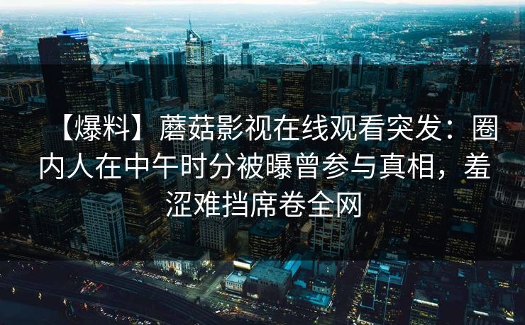 【爆料】蘑菇影视在线观看突发:圈内人在中午时分被曝曾参与真相,羞涩难挡席卷全网 【爆料】蘑菇影视在线观看突发:圈内人在中午时分被曝曾参与真相,羞涩难挡席卷全网