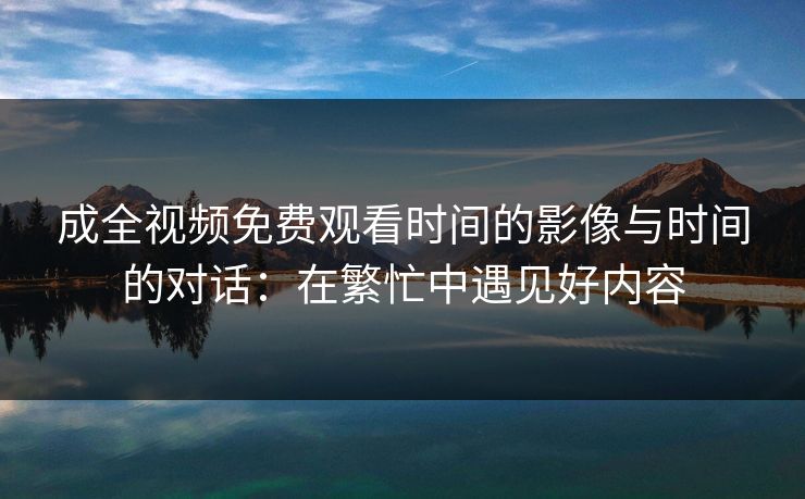 成全视频免费观看时间的影像与时间的对话:在繁忙中遇见好内容