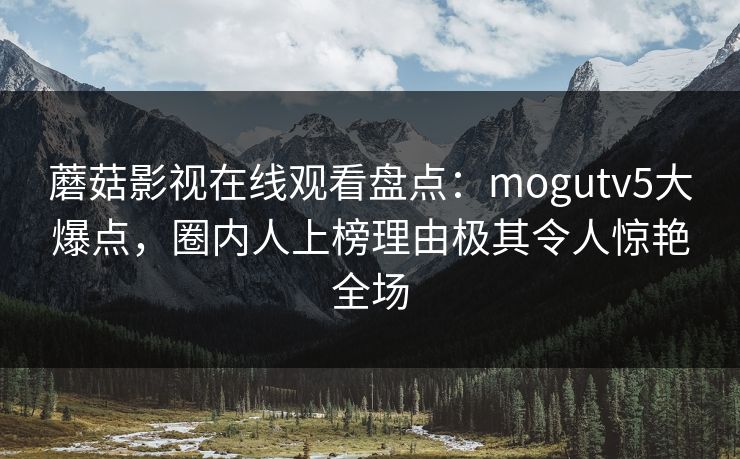 蘑菇影视在线观看盘点:mogutv5大爆点,圈内人上榜理由极其令人惊艳全场