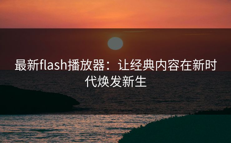 最新flash播放器:让经典内容在新时代焕发新生