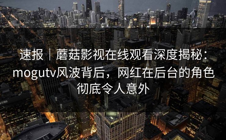速报|蘑菇影视在线观看深度揭秘:mogutv风波背后,网红在后台的角色彻底令人意外