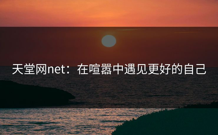 天堂网net:在喧嚣中遇见更好的自己 天堂网net:在喧嚣中遇见更好的自己