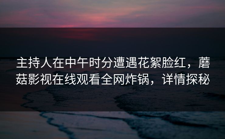 主持人在中午时分遭遇花絮脸红,蘑菇影视在线观看全网炸锅,详情探秘