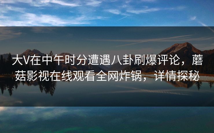 大V在中午时分遭遇八卦刷爆评论，蘑菇影视在线观看全网炸锅，详情探秘