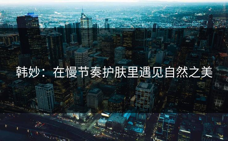 韩妙:在慢节奏护肤里遇见自然之美