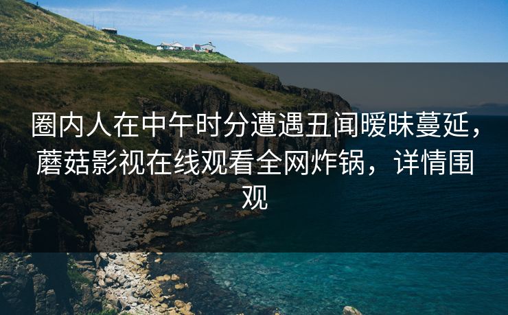 圈内人在中午时分遭遇丑闻暧昧蔓延，蘑菇影视在线观看全网炸锅，详情围观