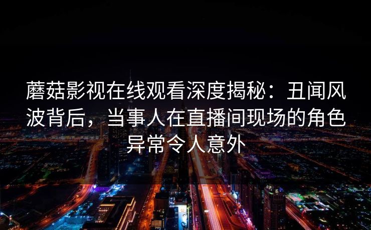 蘑菇影视在线观看深度揭秘:丑闻风波背后,当事人在直播间现场的角色异常令人意外