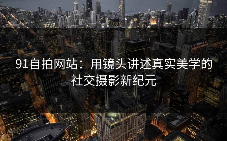 91自拍网站:用镜头讲述真实美学的社交摄影新纪元