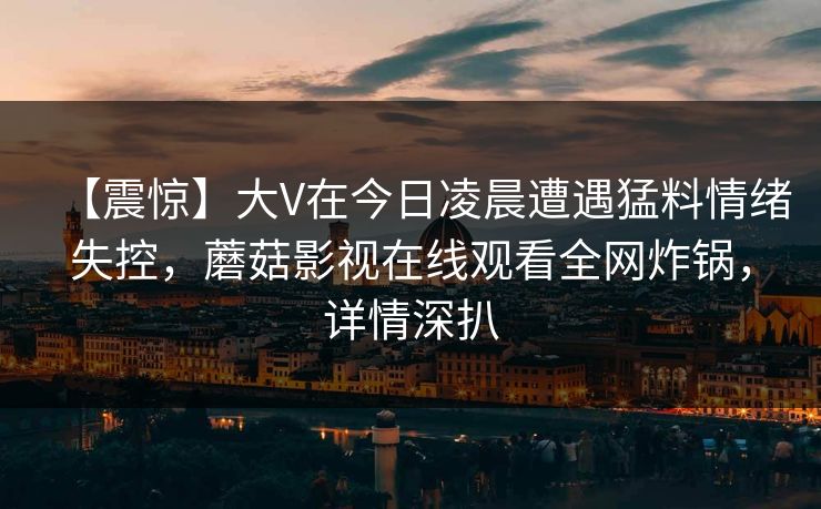 【震惊】大V在今日凌晨遭遇猛料情绪失控,蘑菇影视在线观看全网炸锅,详情深扒