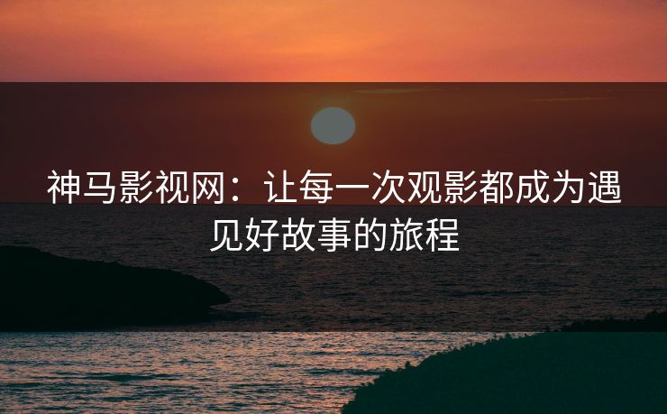 神马影视网：让每一次观影都成为遇见好故事的旅程