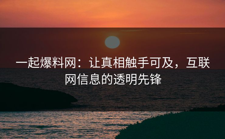 一起爆料网：让真相触手可及，互联网信息的透明先锋