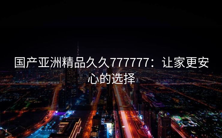 国产亚洲精品久久777777:让家更安心的选择
