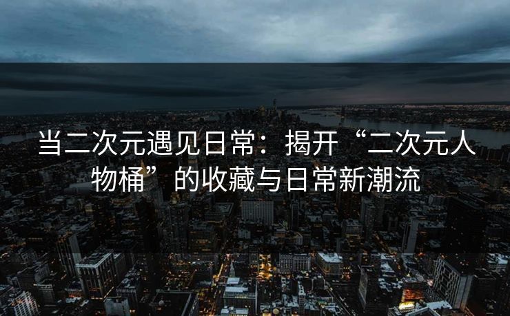 当二次元遇见日常:揭开“二次元人物桶”的收藏与日常新潮流
