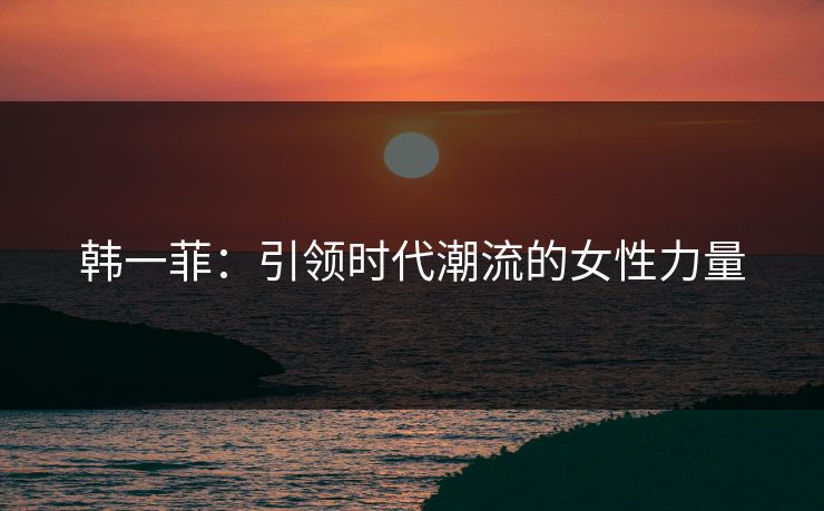 韩一菲:引领时代潮流的女性力量