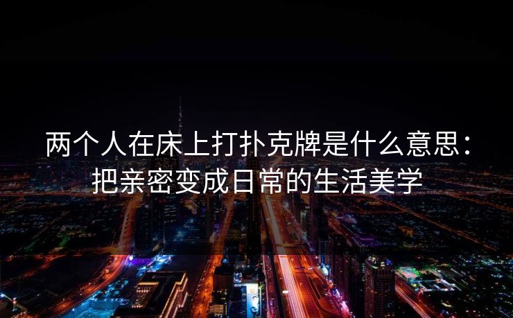 两个人在床上打扑克牌是什么意思:把亲密变成日常的生活美学