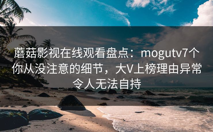 蘑菇影视在线观看盘点:mogutv7个你从没注意的细节,大V上榜理由异常令人无法自持