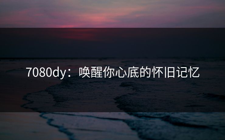 7080dy:唤醒你心底的怀旧记忆