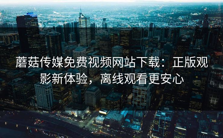 蘑菇传媒免费视频网站下载:正版观影新体验,离线观看更安心