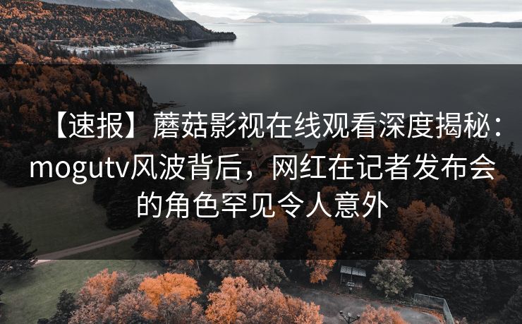 【速报】蘑菇影视在线观看深度揭秘:mogutv风波背后,网红在记者发布会的角色罕见令人意外