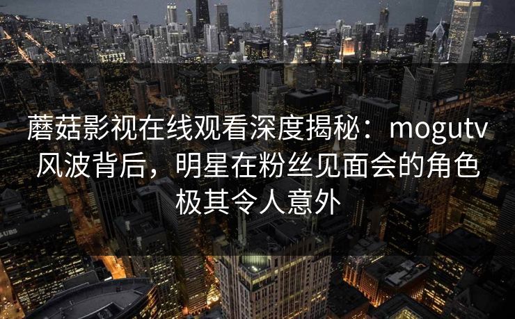 蘑菇影视在线观看深度揭秘:mogutv风波背后,明星在粉丝见面会的角色极其令人意外 蘑菇影视在线观看深度揭秘:mogutv风波背后,明星在粉丝见面会的角色极其令人意外