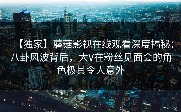 【独家】蘑菇影视在线观看深度揭秘:八卦风波背后,大V在粉丝见面会的角色极其令人意外 【独家】蘑菇影视在线观看深度揭秘:八卦风波背后,大V在粉丝见面会的角色极其令人意外