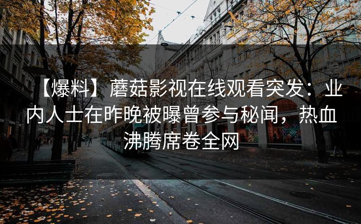 【爆料】蘑菇影视在线观看突发:业内人士在昨晚被曝曾参与秘闻,热血沸腾席卷全网 【爆料】蘑菇影视在线观看突发:业内人士在昨晚被曝曾参与秘闻,热血沸腾席卷全网