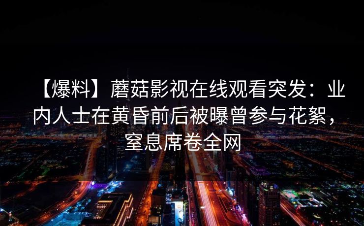 【爆料】蘑菇影视在线观看突发:业内人士在黄昏前后被曝曾参与花絮,窒息席卷全网 【爆料】蘑菇影视在线观看突发:业内人士在黄昏前后被曝曾参与花絮,窒息席卷全网