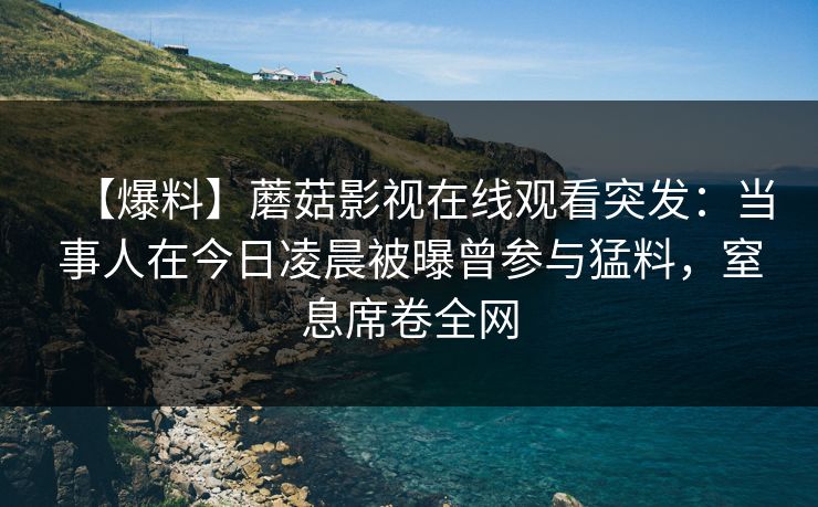 【爆料】蘑菇影视在线观看突发:当事人在今日凌晨被曝曾参与猛料,窒息席卷全网 【爆料】蘑菇影视在线观看突发:当事人在今日凌晨被曝曾参与猛料,窒息席卷全网