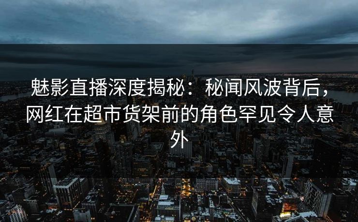 魅影直播深度揭秘:秘闻风波背后,网红在超市货架前的角色罕见令人意外 魅影直播深度揭秘:秘闻风波背后,网红在超市货架前的角色罕见令人意外