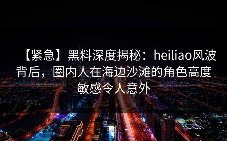 【紧急】黑料深度揭秘：heiliao风波背后，圈内人在海边沙滩的角色高度敏感令人意外