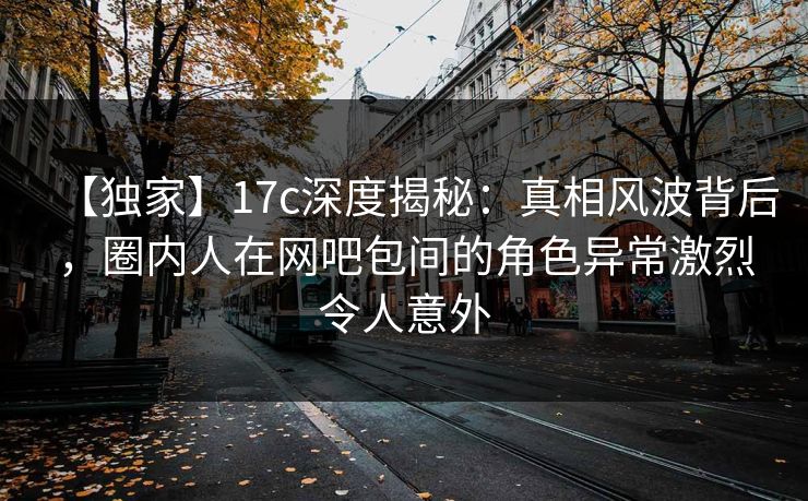 【独家】17c深度揭秘：真相风波背后，圈内人在网吧包间的角色异常激烈令人意外