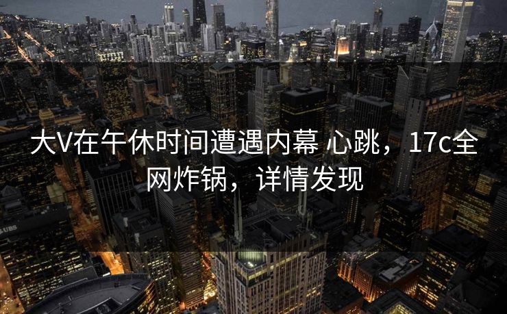 大V在午休时间遭遇内幕 心跳，17c全网炸锅，详情发现