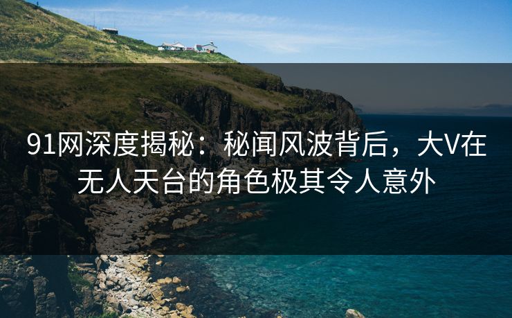 91网深度揭秘：秘闻风波背后，大V在无人天台的角色极其令人意外