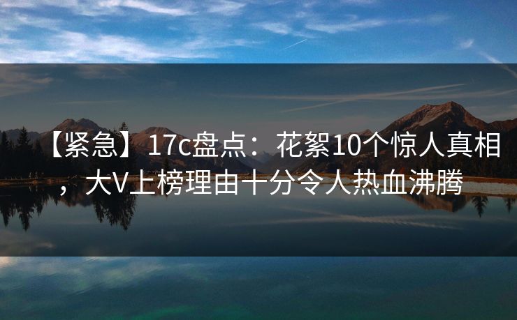 【紧急】17c盘点：花絮10个惊人真相，大V上榜理由十分令人热血沸腾