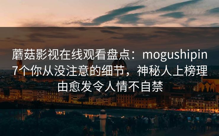 蘑菇影视在线观看盘点：mogushipin7个你从没注意的细节，神秘人上榜理由愈发令人情不自禁