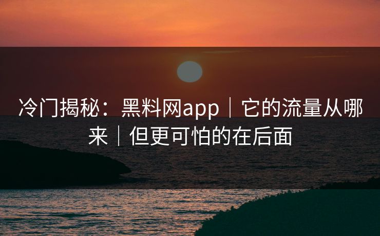 冷门揭秘：黑料网app｜它的流量从哪来｜但更可怕的在后面
