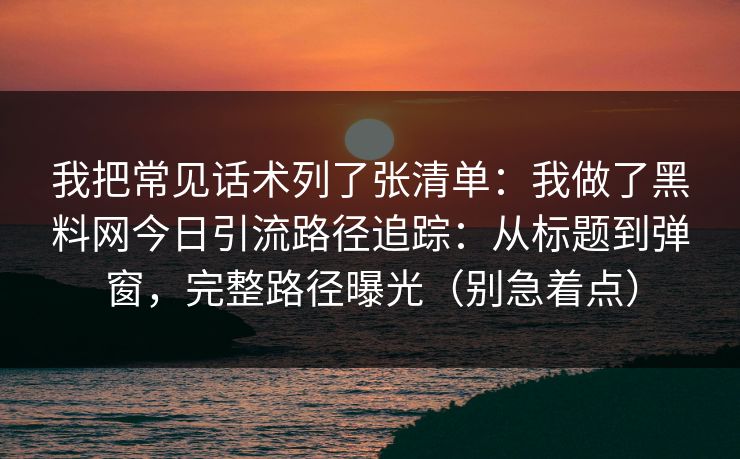 我把常见话术列了张清单：我做了黑料网今日引流路径追踪：从标题到弹窗，完整路径曝光（别急着点）