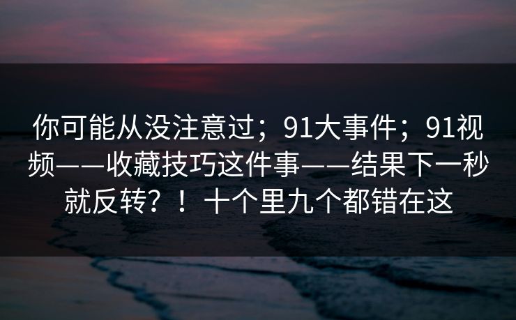 你可能从没注意过；91大事件；91视频——收藏技巧这件事——结果下一秒就反转？！十个里九个都错在这
