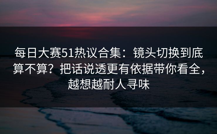 每日大赛51热议合集：镜头切换到底算不算？把话说透更有依据带你看全，越想越耐人寻味