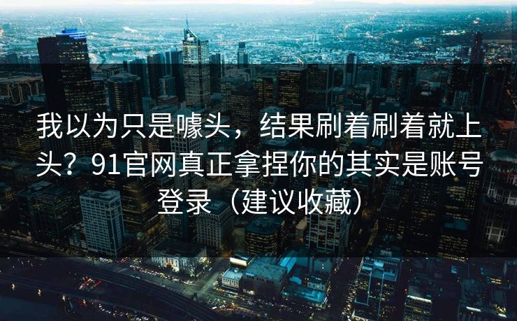 我以为只是噱头，结果刷着刷着就上头？91官网真正拿捏你的其实是账号登录（建议收藏）