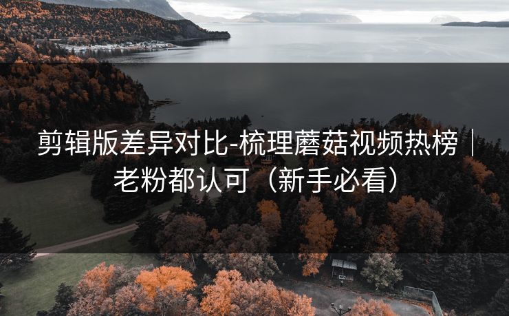 剪辑版差异对比-梳理蘑菇视频热榜｜老粉都认可（新手必看）