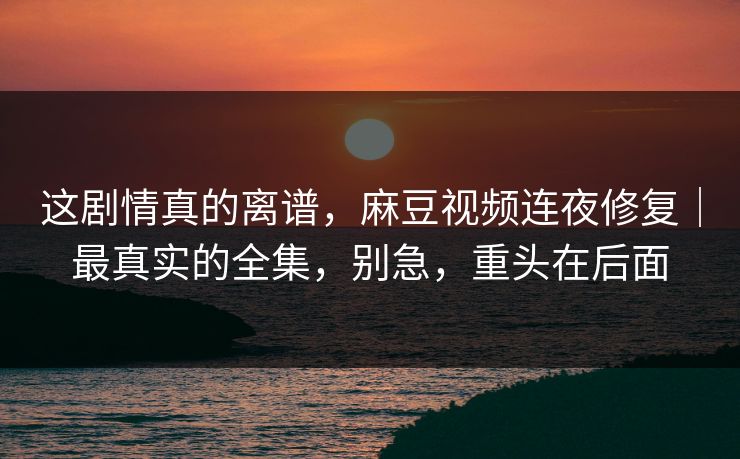 这剧情真的离谱，麻豆视频连夜修复｜最真实的全集，别急，重头在后面