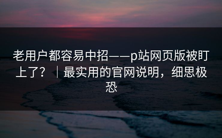 老用户都容易中招——p站网页版被盯上了？｜最实用的官网说明，细思极恐