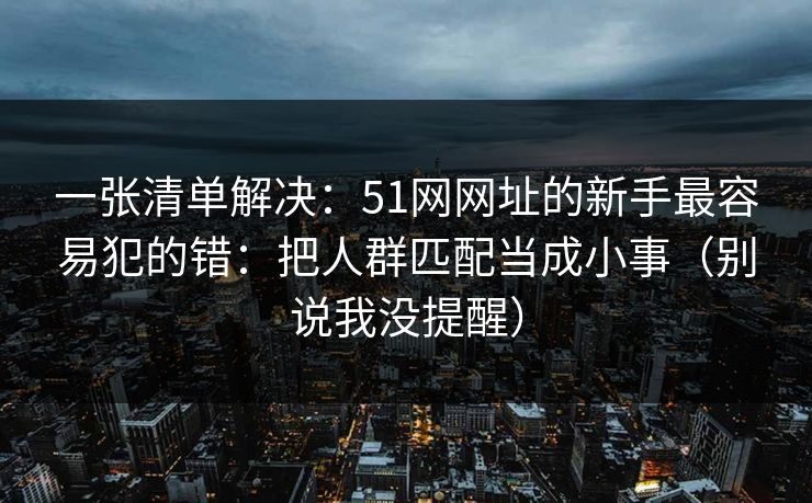 一张清单解决:51网网址的新手最容易犯的错:把人群匹配当成小事(别说我没提醒) 一张清单解决:51网网址的新手最容易犯的错:把人群匹配当成小事(别说我没提醒)