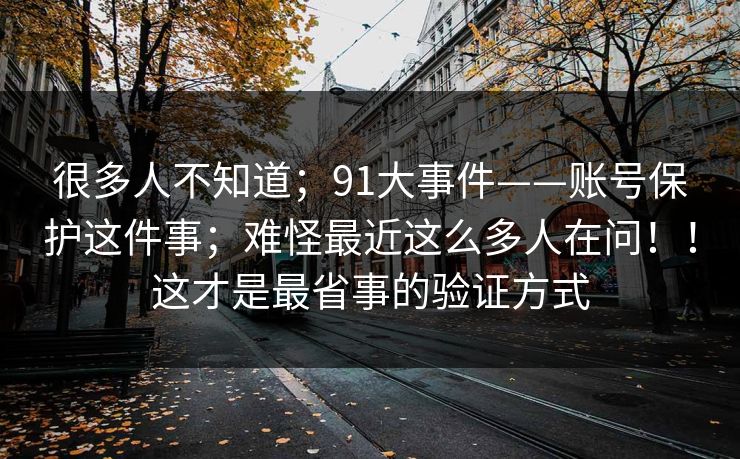 很多人不知道;91大事件——账号保护这件事;难怪最近这么多人在问!!这才是最省事的验证方式 很多人不知道;91大事件——账号保护这件事;难怪最近这么多人在问!!这才是最省事的验证方式