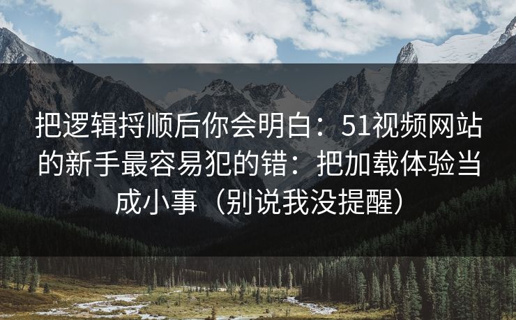 把逻辑捋顺后你会明白：51视频网站的新手最容易犯的错：把加载体验当成小事（别说我没提醒）